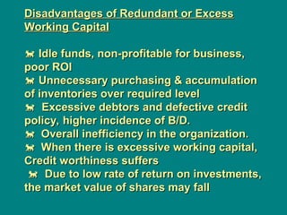 Disadvantages of Redundant or Excess
Disadvantages of Redundant or Excess
Working Capital
Working Capital

 Idle funds, non-profitable for business,
Idle funds, non-profitable for business,
poor ROI
poor ROI

 Unnecessary purchasing & accumulation
Unnecessary purchasing & accumulation
of inventories over required level
of inventories over required level

 Excessive debtors and defective credit
Excessive debtors and defective credit
policy, higher incidence of B/D.
policy, higher incidence of B/D.

Overall inefficiency in the organization.
Overall inefficiency in the organization.

When there is excessive working capital,
When there is excessive working capital,
Credit worthiness suffers
Credit worthiness suffers

 Due to low rate of return on investments,
Due to low rate of return on investments,
the market value of shares may fall
the market value of shares may fall
 
