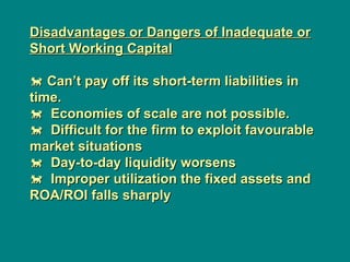 Disadvantages or Dangers of Inadequate or
Disadvantages or Dangers of Inadequate or
Short Working Capital
Short Working Capital

 Can’t pay off its short-term liabilities in
Can’t pay off its short-term liabilities in
time.
time.

 Economies of scale are not possible.
Economies of scale are not possible.

 Difficult for the firm to exploit favourable
Difficult for the firm to exploit favourable
market situations
market situations

 Day-to-day liquidity worsens
Day-to-day liquidity worsens

 Improper utilization the fixed assets and
Improper utilization the fixed assets and
ROA/ROI falls sharply
ROA/ROI falls sharply
 