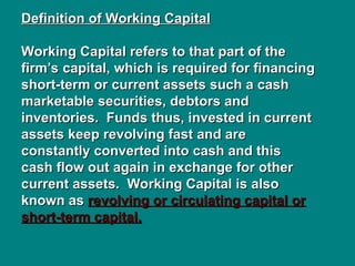 Definition of Working Capital
Definition of Working Capital
Working Capital refers to that part of the
Working Capital refers to that part of the
firm’s capital, which is required for financing
firm’s capital, which is required for financing
short-term or current assets such a cash
short-term or current assets such a cash
marketable securities, debtors and
marketable securities, debtors and
inventories. Funds thus, invested in current
inventories. Funds thus, invested in current
assets keep revolving fast and are
assets keep revolving fast and are
constantly converted into cash and this
constantly converted into cash and this
cash flow out again in exchange for other
cash flow out again in exchange for other
current assets. Working Capital is also
current assets. Working Capital is also
known as
known as revolving or circulating capital or
revolving or circulating capital or
short-term capital.
short-term capital.
 