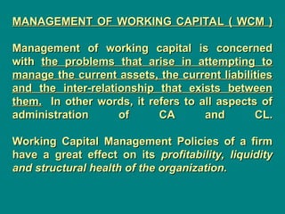 MANAGEMENT OF WORKING CAPITAL ( WCM )
MANAGEMENT OF WORKING CAPITAL ( WCM )
Management of working capital is concerned
Management of working capital is concerned
with
with the problems that arise in attempting to
the problems that arise in attempting to
manage the current assets, the current liabilities
manage the current assets, the current liabilities
and the inter-relationship that exists between
and the inter-relationship that exists between
them.
them. In other words, it refers to all aspects of
In other words, it refers to all aspects of
administration of CA and CL.
administration of CA and CL.
Working Capital Management Policies of a firm
Working Capital Management Policies of a firm
have a great effect on its
have a great effect on its profitability, liquidity
profitability, liquidity
and structural health of the organization.
and structural health of the organization.
 