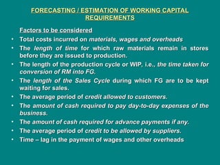 FORECASTING / ESTIMATION OF WORKING CAPITAL
FORECASTING / ESTIMATION OF WORKING CAPITAL
REQUIREMENTS
REQUIREMENTS
Factors to be considered
Factors to be considered
• Total costs incurred on
Total costs incurred on materials, wages and overheads
materials, wages and overheads
• The
The length of time
length of time for which raw materials remain in stores
for which raw materials remain in stores
before they are issued to production.
before they are issued to production.
• The length of the production cycle or WIP, i.e.,
The length of the production cycle or WIP, i.e., the time taken for
the time taken for
conversion of RM into FG.
conversion of RM into FG.
• The
The length of the Sales Cycle
length of the Sales Cycle during which FG are to be kept
during which FG are to be kept
waiting for sales.
waiting for sales.
• The average period of
The average period of credit allowed to customers.
credit allowed to customers.
• The
The amount of cash required to pay day-to-day expenses of the
amount of cash required to pay day-to-day expenses of the
business.
business.
• The
The amount of cash required for advance payments if any.
amount of cash required for advance payments if any.
• The average period of
The average period of credit to be allowed by suppliers.
credit to be allowed by suppliers.
• Time – lag in the payment of wages and other overheads
Time – lag in the payment of wages and other overheads
 