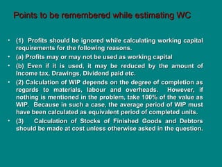 Points to be remembered while estimating WC
Points to be remembered while estimating WC
• (1) Profits should be ignored while calculating working capital
(1) Profits should be ignored while calculating working capital
requirements for the following reasons.
requirements for the following reasons.
• (a) Profits may or may not be used as working capital
(a) Profits may or may not be used as working capital
• (b) Even if it is used, it may be reduced by the amount of
(b) Even if it is used, it may be reduced by the amount of
Income tax, Drawings, Dividend paid etc.
Income tax, Drawings, Dividend paid etc.
• (2) Calculation of WIP depends on the degree of completion as
(2) Calculation of WIP depends on the degree of completion as
regards to materials, labour and overheads. However, if
regards to materials, labour and overheads. However, if
nothing is mentioned in the problem, take 100% of the value as
nothing is mentioned in the problem, take 100% of the value as
WIP. Because in such a case, the average period of WIP must
WIP. Because in such a case, the average period of WIP must
have been calculated as equivalent period of completed units.
have been calculated as equivalent period of completed units.
• (3) Calculation of Stocks of Finished Goods and Debtors
(3) Calculation of Stocks of Finished Goods and Debtors
should be made at cost unless otherwise asked in the question.
should be made at cost unless otherwise asked in the question.
 
