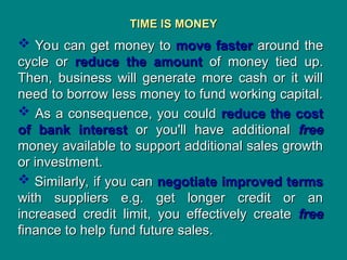 TIME IS MONEY
TIME IS MONEY
 You can get money to
You can get money to move faster
move faster around the
around the
cycle or
cycle or reduce the amount
reduce the amount of money tied up.
of money tied up.
Then, business will generate more cash or it will
Then, business will generate more cash or it will
need to borrow less money to fund working capital.
need to borrow less money to fund working capital.
 As a consequence, you could
As a consequence, you could reduce the cost
reduce the cost
of bank interest
of bank interest or you'll have additional
or you'll have additional free
free
money available to support additional sales growth
money available to support additional sales growth
or investment.
or investment.
 Similarly, if you can
Similarly, if you can negotiate improved terms
negotiate improved terms
with suppliers e.g. get longer credit or an
with suppliers e.g. get longer credit or an
increased credit limit, you effectively create
increased credit limit, you effectively create free
free
finance to help fund future sales.
finance to help fund future sales.
 