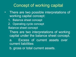 Concept of working capital
• There are two possible interpretations of
working capital concept:
1. Balance sheet concept
2. Operating cycle concept
Balance sheet concept
There are two interpretations of working
capital under the balance sheet concept.
a. Excess of current assets over
current liabilities
b. gross or total current assets.
 