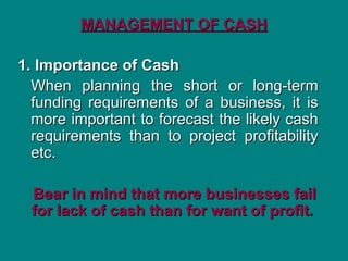 MANAGEMENT OF CASH
MANAGEMENT OF CASH
1. Importance of Cash
1. Importance of Cash
When planning the short or long-term
When planning the short or long-term
funding requirements of a business, it is
funding requirements of a business, it is
more important to forecast the likely cash
more important to forecast the likely cash
requirements than to project profitability
requirements than to project profitability
etc.
etc.
Bear in mind that more businesses fail
Bear in mind that more businesses fail
for lack of cash than for want of profit.
for lack of cash than for want of profit.
 