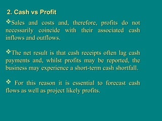 2. Cash vs Profit
2. Cash vs Profit
Sales and costs and, therefore, profits do not
Sales and costs and, therefore, profits do not
necessarily coincide with their associated cash
necessarily coincide with their associated cash
inflows and outflows.
inflows and outflows.
The net result is that cash receipts often lag cash
The net result is that cash receipts often lag cash
payments and, whilst profits may be reported, the
payments and, whilst profits may be reported, the
business may experience a short-term cash shortfall.
business may experience a short-term cash shortfall.
 For this reason it is essential to forecast cash
For this reason it is essential to forecast cash
flows as well as project likely profits.
flows as well as project likely profits.
 