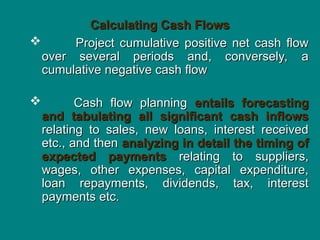 Calculating Cash Flows
Calculating Cash Flows
 Project cumulative positive net cash flow
Project cumulative positive net cash flow
over several periods and, conversely, a
over several periods and, conversely, a
cumulative negative cash flow
cumulative negative cash flow
 Cash flow planning
Cash flow planning entails forecasting
entails forecasting
and tabulating all significant cash inflows
and tabulating all significant cash inflows
relating to sales, new loans, interest received
relating to sales, new loans, interest received
etc., and then
etc., and then analyzing in detail the timing of
analyzing in detail the timing of
expected payments
expected payments relating to suppliers,
relating to suppliers,
wages, other expenses, capital expenditure,
wages, other expenses, capital expenditure,
loan repayments, dividends, tax, interest
loan repayments, dividends, tax, interest
payments etc.
payments etc.
 