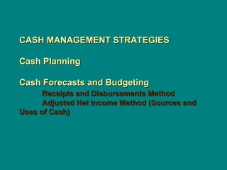 CASH MANAGEMENT STRATEGIES
CASH MANAGEMENT STRATEGIES
Cash Planning
Cash Planning
Cash Forecasts and Budgeting
Cash Forecasts and Budgeting
Receipts and Disbursements Method
Receipts and Disbursements Method
Adjusted Net Income Method (Sources and
Adjusted Net Income Method (Sources and
Uses of Cash)
Uses of Cash)
 