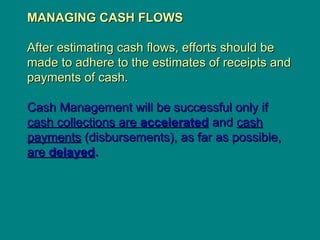 MANAGING CASH FLOWS
MANAGING CASH FLOWS
After estimating cash flows, efforts should be
After estimating cash flows, efforts should be
made to adhere to the estimates of receipts and
made to adhere to the estimates of receipts and
payments of cash.
payments of cash.
Cash Management will be successful only if
Cash Management will be successful only if
cash collections are
cash collections are accelerated
accelerated and
and cash
cash
payments
payments (disbursements), as far as possible,
(disbursements), as far as possible,
are
are delayed
delayed.
.
 