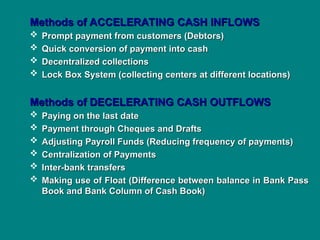 Methods of ACCELERATING CASH INFLOWS
Methods of ACCELERATING CASH INFLOWS
 Prompt payment from customers (Debtors)
Prompt payment from customers (Debtors)
 Quick conversion of payment into cash
Quick conversion of payment into cash
 Decentralized collections
Decentralized collections
 Lock Box System (collecting centers at different locations)
Lock Box System (collecting centers at different locations)
Methods of DECELERATING CASH OUTFLOWS
Methods of DECELERATING CASH OUTFLOWS
 Paying on the last date
Paying on the last date
 Payment through Cheques and Drafts
Payment through Cheques and Drafts
 Adjusting Payroll Funds (Reducing frequency of payments)
Adjusting Payroll Funds (Reducing frequency of payments)
 Centralization of Payments
Centralization of Payments
 Inter-bank transfers
Inter-bank transfers
 Making use of Float (Difference between balance in Bank Pass
Making use of Float (Difference between balance in Bank Pass
Book and Bank Column of Cash Book)
Book and Bank Column of Cash Book)
 