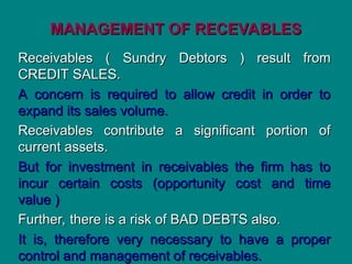 MANAGEMENT OF RECEVABLES
MANAGEMENT OF RECEVABLES
Receivables ( Sundry Debtors ) result from
Receivables ( Sundry Debtors ) result from
CREDIT SALES.
CREDIT SALES.
A concern is required to allow credit in order to
A concern is required to allow credit in order to
expand its sales volume.
expand its sales volume.
Receivables contribute a significant portion of
Receivables contribute a significant portion of
current assets.
current assets.
But for investment in receivables the firm has to
But for investment in receivables the firm has to
incur certain costs (opportunity cost and time
incur certain costs (opportunity cost and time
value )
value )
Further, there is a risk of BAD DEBTS also.
Further, there is a risk of BAD DEBTS also.
It is, therefore very necessary to have a proper
It is, therefore very necessary to have a proper
control and management of receivables.
control and management of receivables.
 