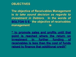 OBJECTIVES
OBJECTIVES
The objective of Receivables Management
The objective of Receivables Management
is
is to take sound decision as regards to
to take sound decision as regards to
investment in Debtors.
investment in Debtors. In the words of
In the words of
BOLTON S E.,
BOLTON S E., the objective of receivables
the objective of receivables
management is
management is
“ to promote sales and profits until that
“ to promote sales and profits until that
point is reached where the return on
point is reached where the return on
investment in further funding of
investment in further funding of
receivables is less than the cost of funds
receivables is less than the cost of funds
raised to finance that additional credit”
raised to finance that additional credit”
 
