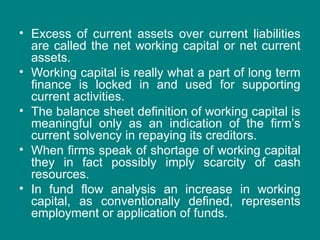 • Excess of current assets over current liabilities
are called the net working capital or net current
assets.
• Working capital is really what a part of long term
finance is locked in and used for supporting
current activities.
• The balance sheet definition of working capital is
meaningful only as an indication of the firm’s
current solvency in repaying its creditors.
• When firms speak of shortage of working capital
they in fact possibly imply scarcity of cash
resources.
• In fund flow analysis an increase in working
capital, as conventionally defined, represents
employment or application of funds.
 