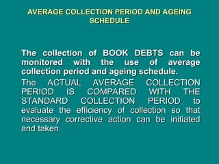 AVERAGE COLLECTION PERIOD AND AGEING
AVERAGE COLLECTION PERIOD AND AGEING
SCHEDULE
SCHEDULE
The collection of BOOK DEBTS can be
The collection of BOOK DEBTS can be
monitored with the use of average
monitored with the use of average
collection period and ageing schedule.
collection period and ageing schedule.
The ACTUAL AVERAGE COLLECTION
The ACTUAL AVERAGE COLLECTION
PERIOD IS COMPARED WITH THE
PERIOD IS COMPARED WITH THE
STANDARD COLLECTION PERIOD to
STANDARD COLLECTION PERIOD to
evaluate the efficiency of collection so that
evaluate the efficiency of collection so that
necessary corrective action can be initiated
necessary corrective action can be initiated
and taken.
and taken.
 