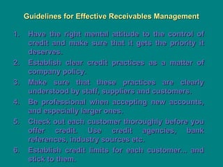 Guidelines for Effective Receivables Management
Guidelines for Effective Receivables Management
1.
1. Have the right mental attitude to the control of
Have the right mental attitude to the control of
credit and make sure that it gets the priority it
credit and make sure that it gets the priority it
deserves.
deserves.
2.
2. Establish clear credit practices as a matter of
Establish clear credit practices as a matter of
company policy.
company policy.
3.
3. Make sure that these practices are clearly
Make sure that these practices are clearly
understood by staff, suppliers and customers.
understood by staff, suppliers and customers.
4.
4. Be professional when accepting new accounts,
Be professional when accepting new accounts,
and especially larger ones.
and especially larger ones.
5.
5. Check out each customer thoroughly before you
Check out each customer thoroughly before you
offer credit. Use credit agencies, bank
offer credit. Use credit agencies, bank
references, industry sources etc.
references, industry sources etc.
6.
6. Establish credit limits for each customer... and
Establish credit limits for each customer... and
stick to them.
stick to them.
 