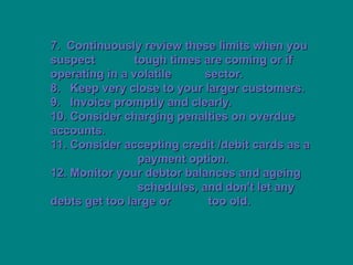 7. Continuously review these limits when you
7. Continuously review these limits when you
suspect
suspect tough times are coming or if
tough times are coming or if
operating in a volatile
operating in a volatile sector.
sector.
8. Keep very close to your larger customers.
8. Keep very close to your larger customers.
9. Invoice promptly and clearly.
9. Invoice promptly and clearly.
10. Consider charging penalties on overdue
10. Consider charging penalties on overdue
accounts.
accounts.
11. Consider accepting credit /debit cards as a
11. Consider accepting credit /debit cards as a
payment option.
payment option.
12. Monitor your debtor balances and ageing
12. Monitor your debtor balances and ageing
schedules, and don't let any
schedules, and don't let any
debts get too large or
debts get too large or too old.
too old.
 