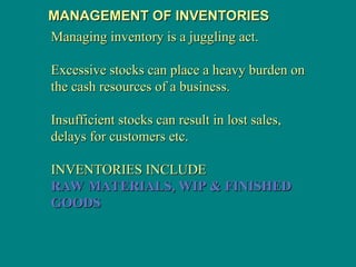 MANAGEMENT OF INVENTORIES
MANAGEMENT OF INVENTORIES
Managing inventory is a juggling act.
Managing inventory is a juggling act.
Excessive stocks can place a heavy burden on
Excessive stocks can place a heavy burden on
the cash resources of a business.
the cash resources of a business.
Insufficient stocks can result in lost sales,
Insufficient stocks can result in lost sales,
delays for customers etc.
delays for customers etc.
INVENTORIES INCLUDE
INVENTORIES INCLUDE
RAW MATERIALS, WIP & FINISHED
RAW MATERIALS, WIP & FINISHED
GOODS
GOODS
 
