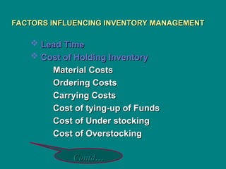 FACTORS INFLUENCING INVENTORY MANAGEMENT
FACTORS INFLUENCING INVENTORY MANAGEMENT
 Lead Time
Lead Time
 Cost of Holding Inventory
Cost of Holding Inventory
Material Costs
Material Costs
Ordering Costs
Ordering Costs
Carrying Costs
Carrying Costs
Cost of tying-up of Funds
Cost of tying-up of Funds
Cost of Under stocking
Cost of Under stocking
Cost of Overstocking
Cost of Overstocking
Contd…
Contd…
 