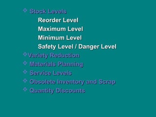  Stock Levels
Stock Levels
Reorder Level
Reorder Level
Maximum Level
Maximum Level
Minimum Level
Minimum Level
Safety Level / Danger Level
Safety Level / Danger Level
Variety Reduction
Variety Reduction
 Materials Planning
Materials Planning
 Service Levels
Service Levels
 Obsolete Inventory and Scrap
Obsolete Inventory and Scrap
 Quantity Discounts
Quantity Discounts
 