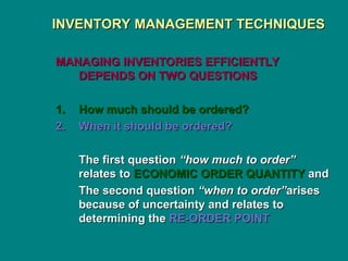 INVENTORY MANAGEMENT TECHNIQUES
INVENTORY MANAGEMENT TECHNIQUES
MANAGING INVENTORIES EFFICIENTLY
MANAGING INVENTORIES EFFICIENTLY
DEPENDS ON TWO QUESTIONS
DEPENDS ON TWO QUESTIONS
1.
1. How much should be ordered?
How much should be ordered?
2.
2. When it should be ordered?
When it should be ordered?
The first question
The first question “how much to order”
“how much to order”
relates to
relates to ECONOMIC ORDER QUANTITY
ECONOMIC ORDER QUANTITY and
and
The second question
The second question “when to order”
“when to order”arises
arises
because of uncertainty and relates to
because of uncertainty and relates to
determining the
determining the RE-ORDER POINT
RE-ORDER POINT
 