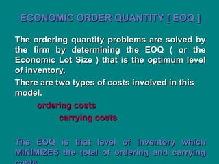ECONOMIC ORDER QUANTITY [ EOQ ]
ECONOMIC ORDER QUANTITY [ EOQ ]
The ordering quantity problems are solved by
The ordering quantity problems are solved by
the firm by determining the EOQ ( or the
the firm by determining the EOQ ( or the
Economic Lot Size ) that is the optimum level
Economic Lot Size ) that is the optimum level
of inventory.
of inventory.
There are two types of costs involved in this
There are two types of costs involved in this
model.
model.
ordering costs
ordering costs
carrying costs
carrying costs
The EOQ is that level of inventory which
The EOQ is that level of inventory which
MINIMIZES the total of ordering and carrying
MINIMIZES the total of ordering and carrying
 