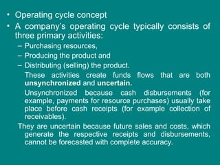 • Operating cycle concept
• A company’s operating cycle typically consists of
three primary activities:
– Purchasing resources,
– Producing the product and
– Distributing (selling) the product.
These activities create funds flows that are both
unsynchronized and uncertain.
Unsynchronized because cash disbursements (for
example, payments for resource purchases) usually take
place before cash receipts (for example collection of
receivables).
They are uncertain because future sales and costs, which
generate the respective receipts and disbursements,
cannot be forecasted with complete accuracy.
 