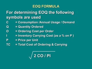 EOQ FORMULA
EOQ FORMULA
For determining EOQ the following
For determining EOQ the following
symbols are used
symbols are used
C
C = Consumption /Annual Usage / Demand
= Consumption /Annual Usage / Demand
Q
Q = Quantity Ordered
= Quantity Ordered
O
O = Ordering Cost per Order
= Ordering Cost per Order
I
I = Inventory Carrying Cost (as a % on P )
= Inventory Carrying Cost (as a % on P )
P
P = Price per Unit
= Price per Unit
TC
TC = Total Cost of Ordering & Carrying
= Total Cost of Ordering & Carrying
2 CO / PI
2 CO / PI
 