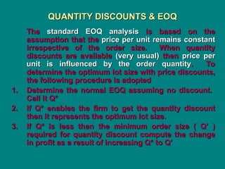 QUANTITY DISCOUNTS & EOQ
QUANTITY DISCOUNTS & EOQ
The
The standard EOQ analysis
standard EOQ analysis is based on the
is based on the
assumption that the
assumption that the price per unit remains constant
price per unit remains constant
irrespective of the order size. When quantity
irrespective of the order size. When quantity
discounts are available
discounts are available (very usual)
(very usual) then
then price per
price per
unit is influenced by the order quantity
unit is influenced by the order quantity. To
. To
determine the optimum lot size with price discounts,
determine the optimum lot size with price discounts,
the following procedure is adopted
the following procedure is adopted
1.
1. Determine the normal EOQ assuming no discount.
Determine the normal EOQ assuming no discount.
Call it Q*
Call it Q*
2.
2. If Q* enables the firm to get the quantity discount
If Q* enables the firm to get the quantity discount
then it represents the optimum lot size.
then it represents the optimum lot size.
3.
3. If Q* is less than the minimum order size ( Q’ )
If Q* is less than the minimum order size ( Q’ )
required for quantity discount compute the change
required for quantity discount compute the change
in profit as a result of increasing Q* to Q’
in profit as a result of increasing Q* to Q’
 