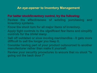 An eye-opener to Inventory Management
An eye-opener to Inventory Management
For better stock/inventory control, try the following:
For better stock/inventory control, try the following:
• Review the effectiveness of existing purchasing and
Review the effectiveness of existing purchasing and
inventory systems.
inventory systems.
• Know the stock turn for all major items of inventory.
Know the stock turn for all major items of inventory.
• Apply tight controls to the
Apply tight controls to the significant few
significant few items and simplify
items and simplify
controls for the
controls for the trivial many
trivial many.
.
• Sell off outdated or slow moving merchandise - it gets more
Sell off outdated or slow moving merchandise - it gets more
difficult to sell the longer you keep it.
difficult to sell the longer you keep it.
• Consider having part of your product outsourced to another
Consider having part of your product outsourced to another
manufacturer rather than make it yourself.
manufacturer rather than make it yourself.
• Review your security procedures to ensure that no stock "is
Review your security procedures to ensure that no stock "is
going out the back door !"
going out the back door !"
 