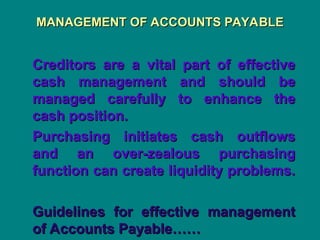 MANAGEMENT OF ACCOUNTS PAYABLE
MANAGEMENT OF ACCOUNTS PAYABLE
Creditors are a vital part of effective
Creditors are a vital part of effective
cash management and should be
cash management and should be
managed carefully to enhance the
managed carefully to enhance the
cash position.
cash position.
Purchasing initiates cash outflows
Purchasing initiates cash outflows
and an over-zealous purchasing
and an over-zealous purchasing
function can create liquidity problems.
function can create liquidity problems.
Guidelines for effective management
Guidelines for effective management
of Accounts Payable……
of Accounts Payable……
 