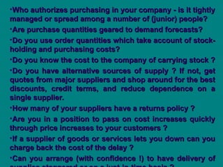 •Who authorizes purchasing in your company - is it tightly
Who authorizes purchasing in your company - is it tightly
managed or spread among a number of (junior) people?
managed or spread among a number of (junior) people?
•Are purchase quantities geared to demand forecasts?
Are purchase quantities geared to demand forecasts?
•Do you use order quantities which take account of stock-
Do you use order quantities which take account of stock-
holding and purchasing costs?
holding and purchasing costs?
•Do you know the cost to the company of carrying stock ?
Do you know the cost to the company of carrying stock ?
•Do you have alternative sources of supply ? If not, get
Do you have alternative sources of supply ? If not, get
quotes from major suppliers and shop around for the best
quotes from major suppliers and shop around for the best
discounts, credit terms, and reduce dependence on a
discounts, credit terms, and reduce dependence on a
single supplier.
single supplier.
•How many of your suppliers have a returns policy ?
How many of your suppliers have a returns policy ?
•Are you in a position to pass on cost increases quickly
Are you in a position to pass on cost increases quickly
through price increases to your customers ?
through price increases to your customers ?
•If a supplier of goods or services lets you down can you
If a supplier of goods or services lets you down can you
charge back the cost of the delay ?
charge back the cost of the delay ?
•Can you arrange (with confidence !) to have delivery of
Can you arrange (with confidence !) to have delivery of
 