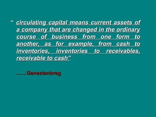 “
“ circulating capital means current assets of
circulating capital means current assets of
a company that are changed in the ordinary
a company that are changed in the ordinary
course of business from one form to
course of business from one form to
another, as for example, from cash to
another, as for example, from cash to
inventories, inventories to receivables,
inventories, inventories to receivables,
receivable to cash”
receivable to cash”
……
……Genestenbreg
Genestenbreg
 