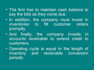 • The firm has to maintain cash balance to
pay the bills as they come due.
• In addition, the company must invest in
inventories to fill customer orders
promptly.
• And finally, the company invests in
accounts receivable to extend credit to
customers.
• Operating cycle is equal to the length of
inventory and receivable conversion
periods.
 