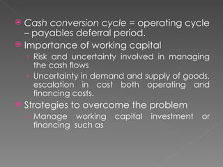  Cash conversion cycle = operating cycle
  – payables deferral period.
 Importance of working capital
    › Risk and uncertainty involved in managing
      the cash flows
    › Uncertainty in demand and supply of goods,
      escalation in cost both operating and
      financing costs.
   Strategies to overcome the problem
    › Manage   working   capital   investment   or
     financing such as
 