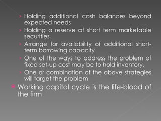 › Holding additional cash balances beyond
        expected needs
    ›   Holding a reserve of short term marketable
        securities
    ›   Arrange for availability of additional short-
        term borrowing capacity
    ›   One of the ways to address the problem of
        fixed set-up cost may be to hold inventory.
    ›   One or combination of the above strategies
        will target the problem
   Working capital cycle is the life-blood of
    the firm
 