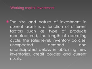    The size and nature of investment in
    current assets is a function of different
    factors such as type of products
    manufactured, the length of operating
    cycle, the sales level, inventory policies,
    unexpected          demand            and
    unanticipated delays in obtaining new
    inventories, credit policies and current
    assets.
 