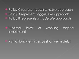    Policy C represents conservative approach
   Policy A represents aggressive approach
   Policy B represents a moderate approach

   Optimal level      of   working    capital
    investment

   Risk of long-term versus short-term debt
 