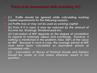    (1) Profits should be ignored while calculating working
    capital requirements for the following reasons.
   (a) Profits may or may not be used as working capital
   (b) Even if it is used, it may be reduced by the amount of
    Income tax, Drawings, Dividend paid etc.
   (2) Calculation of WIP depends on the degree of completion
    as regards to materials, labour and overheads. However, if
    nothing is mentioned in the problem, take 100% of the value
    as WIP. Because in such a case, the average period of WIP
    must have been calculated as equivalent period of
    completed units.
   (3)    Calculation of Stocks of Finished Goods and Debtors
    should be made at cost unless otherwise asked in the
    question.
 