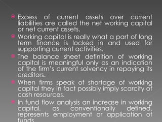    Excess of current assets over current
    liabilities are called the net working capital
    or net current assets.
   Working capital is really what a part of long
    term finance is locked in and used for
    supporting current activities.
   The balance sheet definition of working
    capital is meaningful only as an indication
    of the firm’s current solvency in repaying its
    creditors.
   When firms speak of shortage of working
    capital they in fact possibly imply scarcity of
    cash resources.
   In fund flow analysis an increase in working
    capital,      as    conventionally    defined,
    represents employment or application of
 