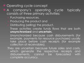    Operating cycle concept
   A company’s operating cycle              typically
    consists of three primary activities:
    › Purchasing resources,
    › Producing the product and
    › Distributing (selling) the product.
      These activities create funds flows that are both
      unsynchronized and uncertain.
      Unsynchronized because cash disbursements (for
      example, payments for resource purchases) usually
      take place before cash receipts (for example
      collection of receivables).
    They are uncertain because future sales and costs,
      which generate the respective receipts and
      disbursements, cannot be forecasted with
      complete accuracy.
 