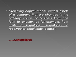 “ circulating capital means current assets
  of a company that are changed in the
  ordinary course of business from one
  form to another, as for example, from
  cash to inventories, inventories to
  receivables, receivable to cash”


  ……Genestenbreg
 