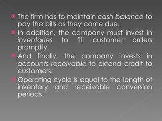  The firm has to maintain cash balance to
  pay the bills as they come due.
 In addition, the company must invest in
  inventories to fill customer orders
  promptly.
 And finally, the company invests in
  accounts receivable to extend credit to
  customers.
 Operating cycle is equal to the length of
  inventory and receivable conversion
  periods.
 