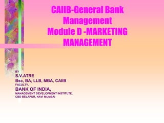 CAIIB-General Bank
Management
Module D -MARKETING
MANAGEMENT
BY
S.V.ATRE
Bsc, BA, LLB, MBA, CAIIB
FACULTY,
BANK OF INDIA,
MANAGEMENT DEVELOPMENT INSTITUTE,
CBD BELAPUR, NAVI MUMBAI
 