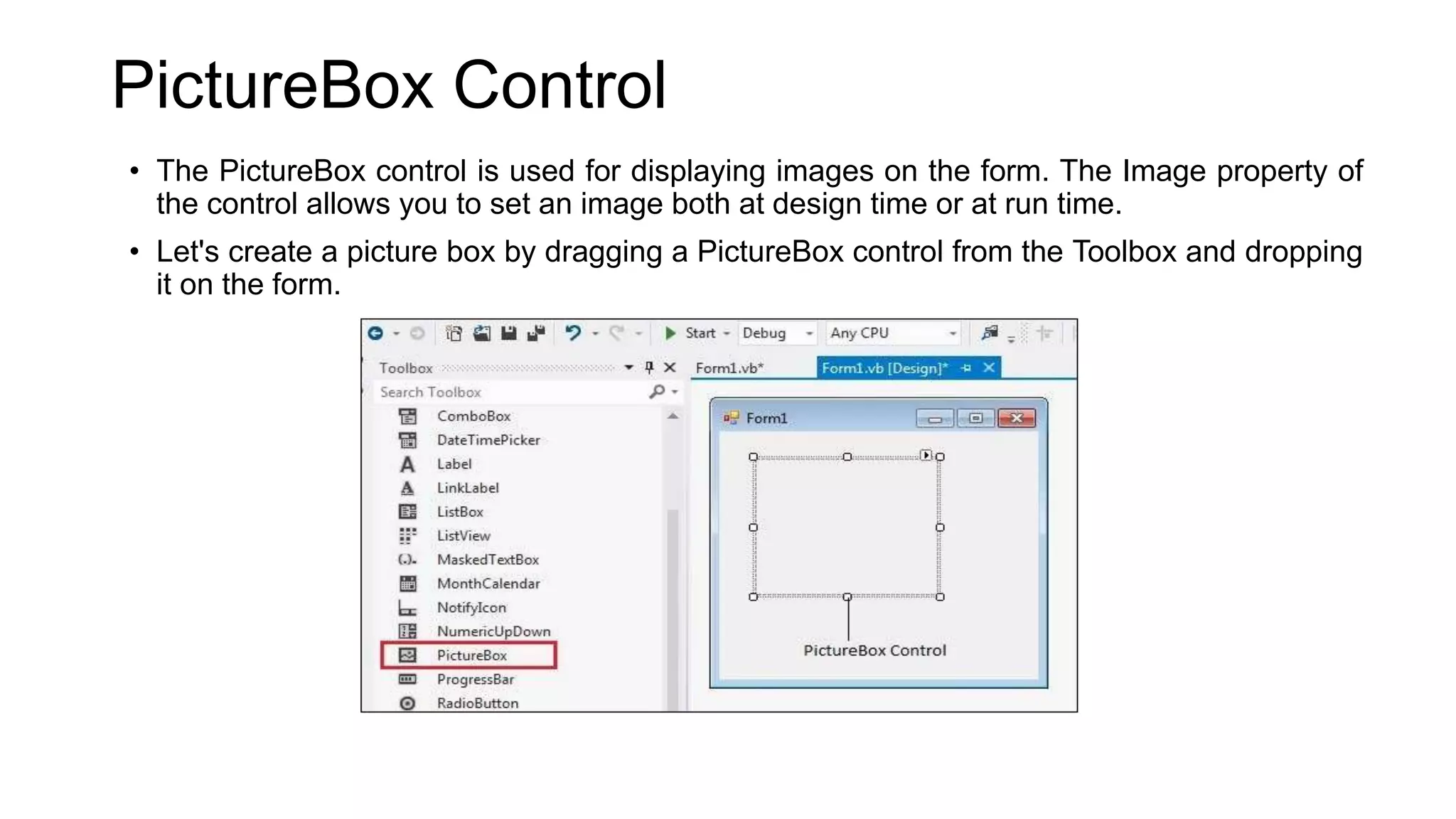 PictureBox Control • The PictureBox control is used for displaying images on the form. The Image property of the control allows you to set an image both at design time or at run time. • Let's create a picture box by dragging a PictureBox control from the Toolbox and dropping it on the form. 