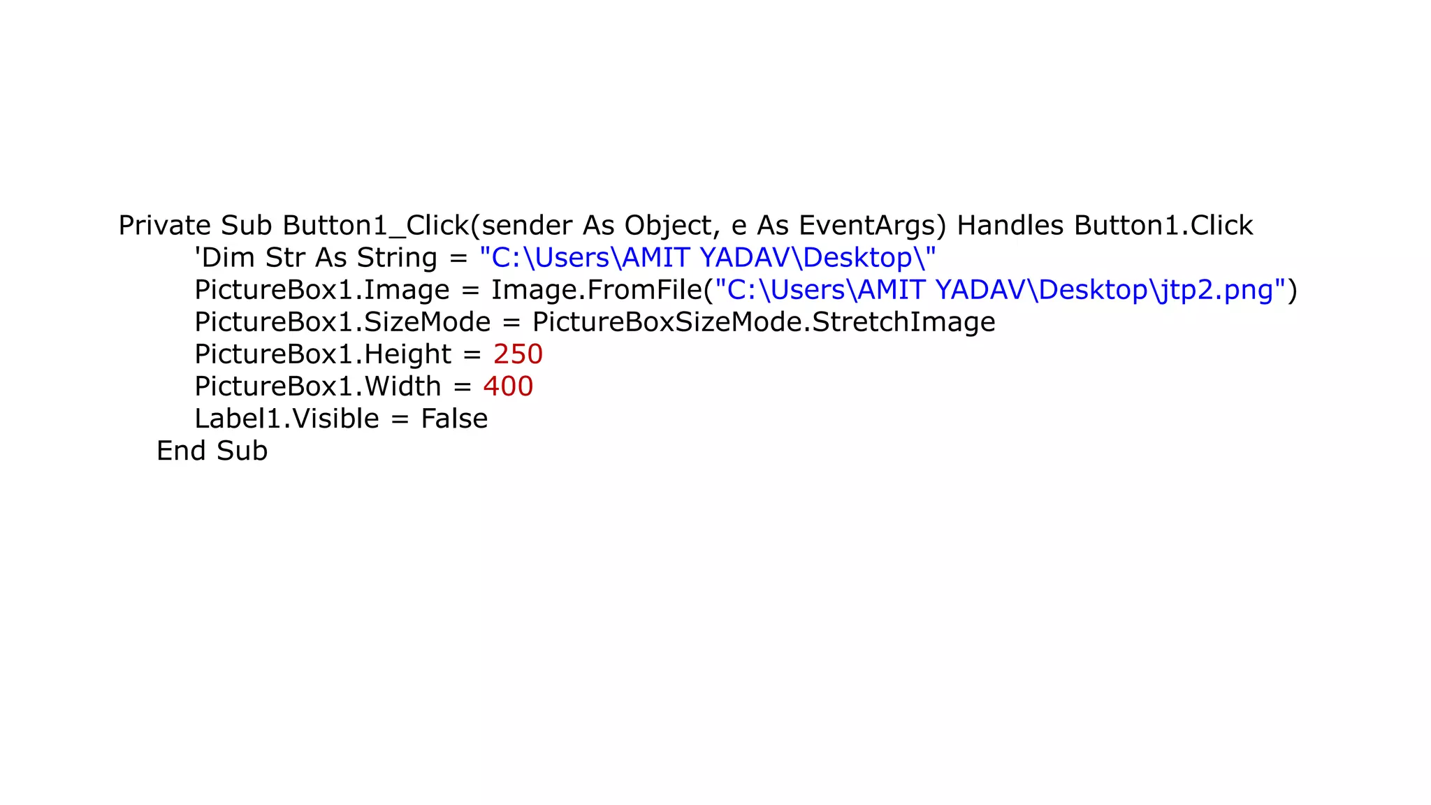 Private Sub Button1_Click(sender As Object, e As EventArgs) Handles Button1.Click 'Dim Str As String = "C:UsersAMIT YADAVDesktop" PictureBox1.Image = Image.FromFile("C:UsersAMIT YADAVDesktopjtp2.png") PictureBox1.SizeMode = PictureBoxSizeMode.StretchImage PictureBox1.Height = 250 PictureBox1.Width = 400 Label1.Visible = False End Sub 