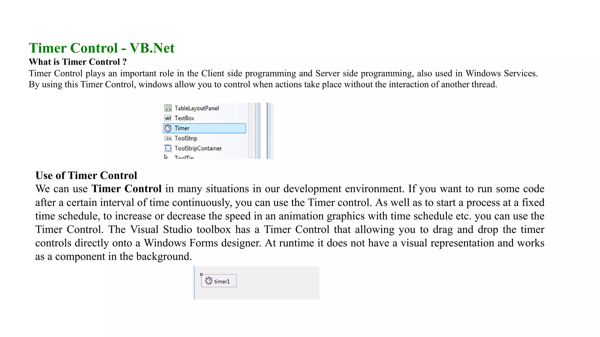 Timer Control - VB.Net What is Timer Control ? Timer Control plays an important role in the Client side programming and Server side programming, also used in Windows Services. By using this Timer Control, windows allow you to control when actions take place without the interaction of another thread. Use of Timer Control We can use Timer Control in many situations in our development environment. If you want to run some code after a certain interval of time continuously, you can use the Timer control. As well as to start a process at a fixed time schedule, to increase or decrease the speed in an animation graphics with time schedule etc. you can use the Timer Control. The Visual Studio toolbox has a Timer Control that allowing you to drag and drop the timer controls directly onto a Windows Forms designer. At runtime it does not have a visual representation and works as a component in the background. 