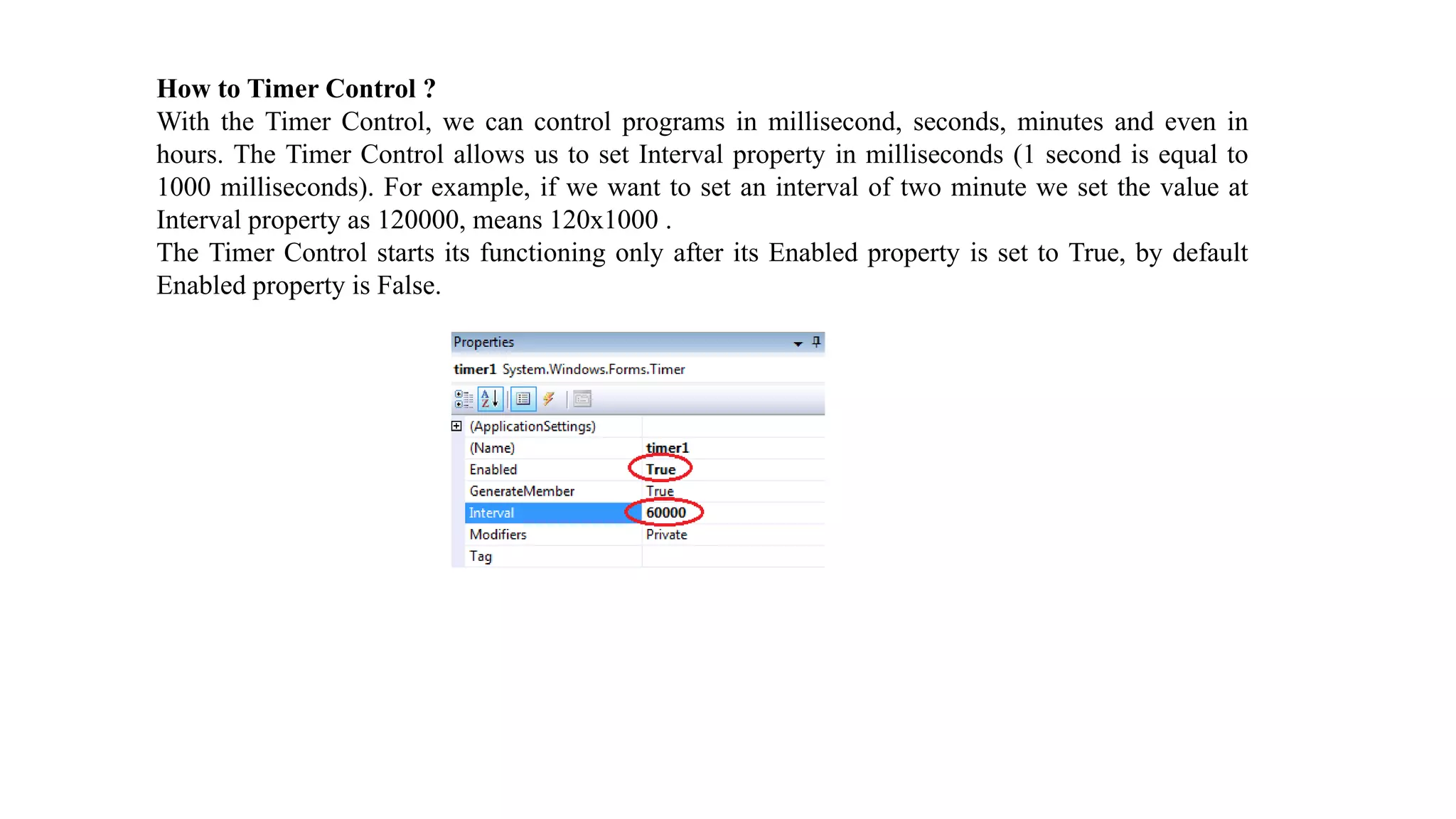 How to Timer Control ? With the Timer Control, we can control programs in millisecond, seconds, minutes and even in hours. The Timer Control allows us to set Interval property in milliseconds (1 second is equal to 1000 milliseconds). For example, if we want to set an interval of two minute we set the value at Interval property as 120000, means 120x1000 . The Timer Control starts its functioning only after its Enabled property is set to True, by default Enabled property is False. 