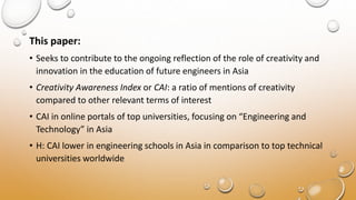 This paper:
• Seeks to contribute to the ongoing reflection of the role of creativity and
innovation in the education of future engineers in Asia
• Creativity Awareness Index or CAI: a ratio of mentions of creativity
compared to other relevant terms of interest
• CAI in online portals of top universities, focusing on “Engineering and
Technology” in Asia
• H: CAI lower in engineering schools in Asia in comparison to top technical
universities worldwide
 