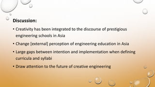 Discussion:
• Creativity has been integrated to the discourse of prestigious
engineering schools in Asia
• Change [external] perception of engineering education in Asia
• Large gaps between intention and implementation when defining
curricula and syllabi
• Draw attention to the future of creative engineering
 