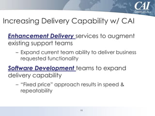 Increasing Delivery Capability w/ CAI
Enhancement Delivery services to augment
existing support teams
– Expand current team ability to deliver business
requested functionality

Software Development teams to expand
delivery capability
– “Fixed price” approach results in speed &
repeatability

11

 